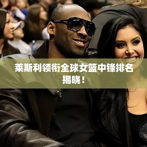 萊斯利領(lǐng)銜全球女籃中鋒排名揭曉！