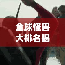 全球怪獸大排名揭秘，震撼榜單，不容錯(cuò)過！
